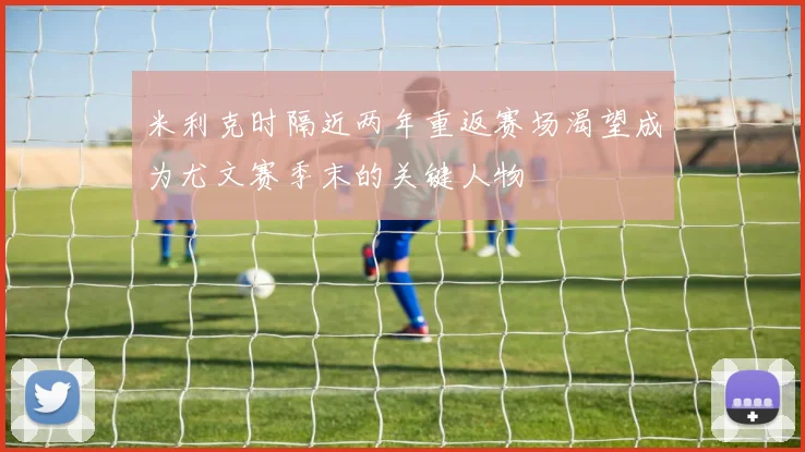 米利克时隔近两年重返赛场渴望成为尤文赛季末的关键人物