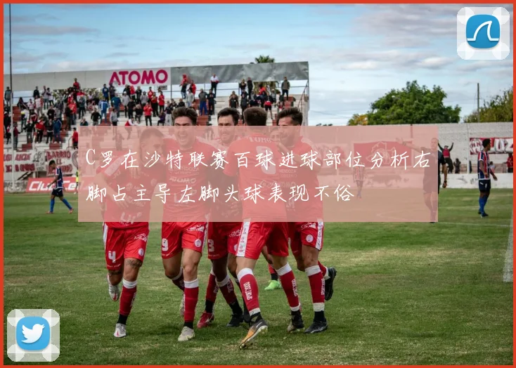 C罗在沙特联赛百球进球部位分析右脚占主导左脚头球表现不俗