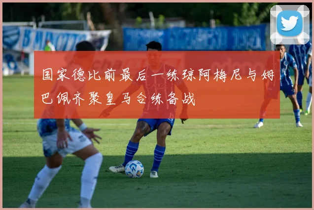 国家德比前最后一练琼阿梅尼与姆巴佩齐聚皇马合练备战