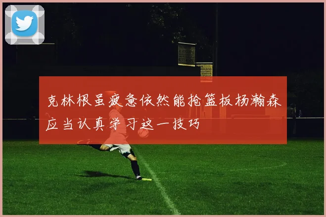 克林根虽疲惫依然能抢篮板杨瀚森应当认真学习这一技巧