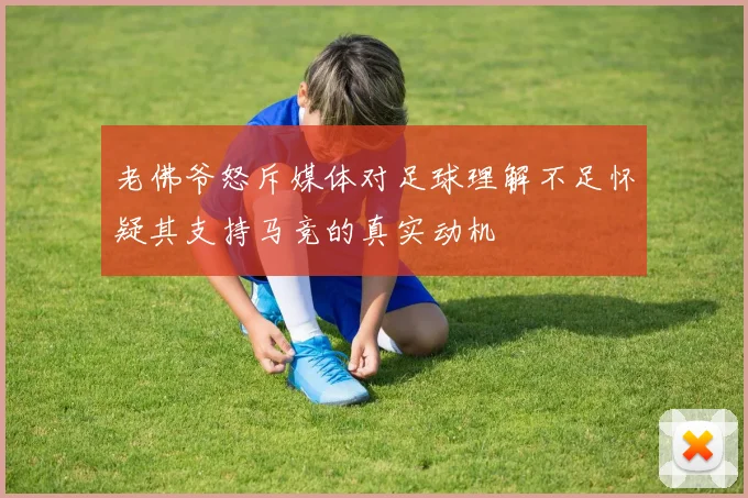 老佛爷怒斥媒体对足球理解不足怀疑其支持马竞的真实动机