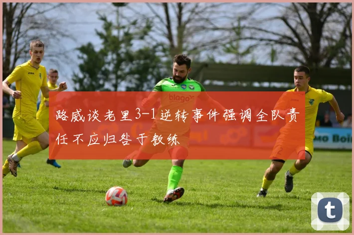 路威谈老里3-1逆转事件强调全队责任不应归咎于教练