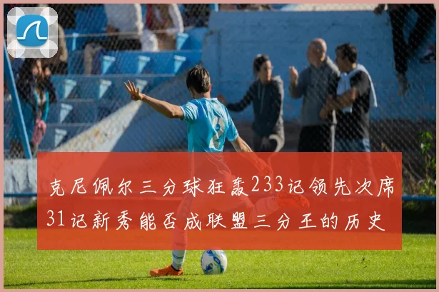 克尼佩尔三分球狂轰233记领先次席31记新秀能否成联盟三分王的历史首位者