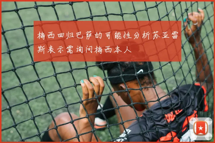 梅西回归巴萨的可能性分析苏亚雷斯表示需询问梅西本人