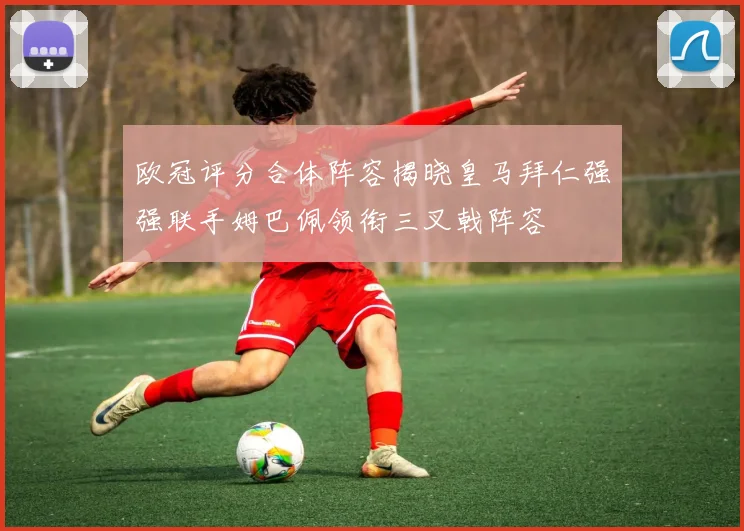 欧冠评分合体阵容揭晓皇马拜仁强强联手姆巴佩领衔三叉戟阵容