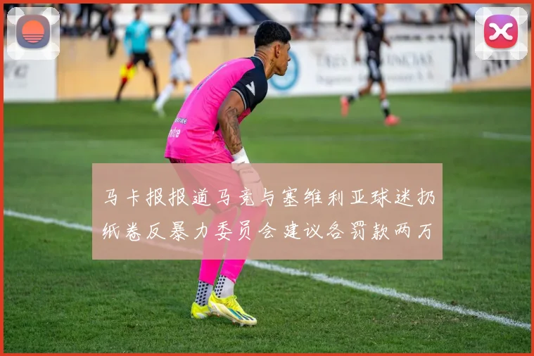 马卡报报道马竞与塞维利亚球迷扔纸卷反暴力委员会建议各罚款两万欧元