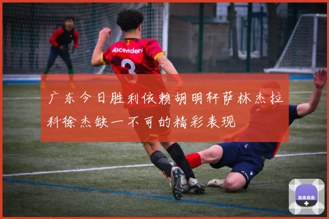 广东今日胜利依赖胡明轩萨林杰拉科徐杰缺一不可的精彩表现