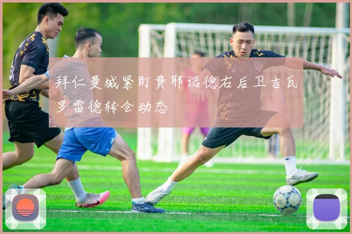 拜仁曼城紧盯费耶诺德右后卫吉瓦罗雷德转会动态