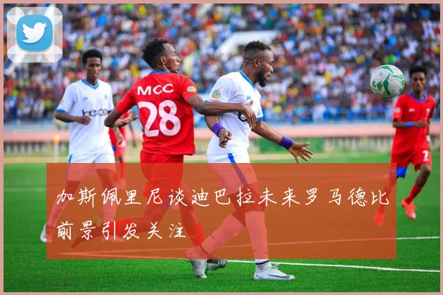 加斯佩里尼谈迪巴拉未来罗马德比前景引发关注