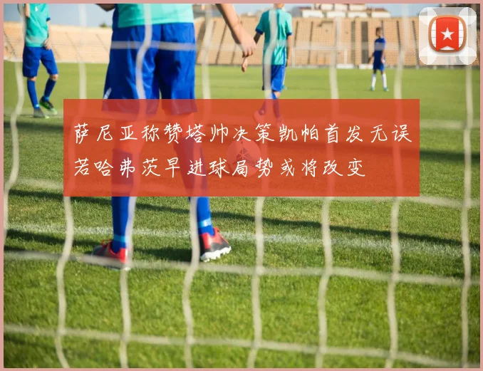 萨尼亚称赞塔帅决策凯帕首发无误若哈弗茨早进球局势或将改变