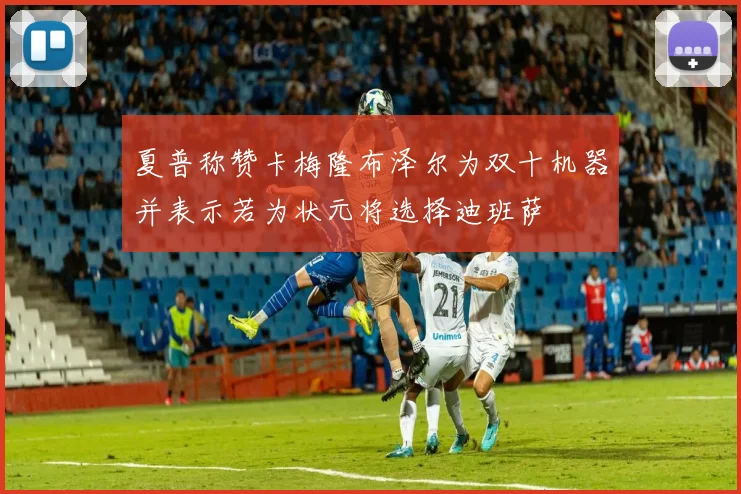 夏普称赞卡梅隆布泽尔为双十机器并表示若为状元将选择迪班萨