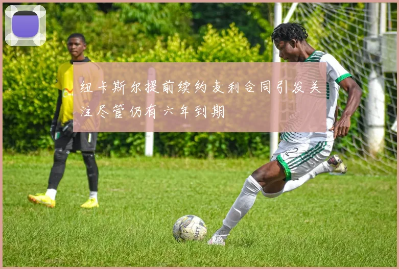 纽卡斯尔提前续约麦利合同引发关注尽管仍有六年到期