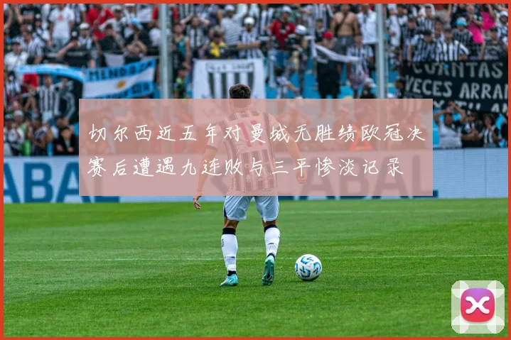 切尔西近五年对曼城无胜绩欧冠决赛后遭遇九连败与三平惨淡记录