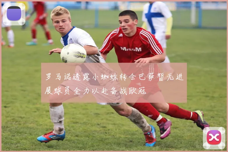 罗马诺透露小蜘蛛转会巴萨暂无进展球员全力以赴备战欧冠