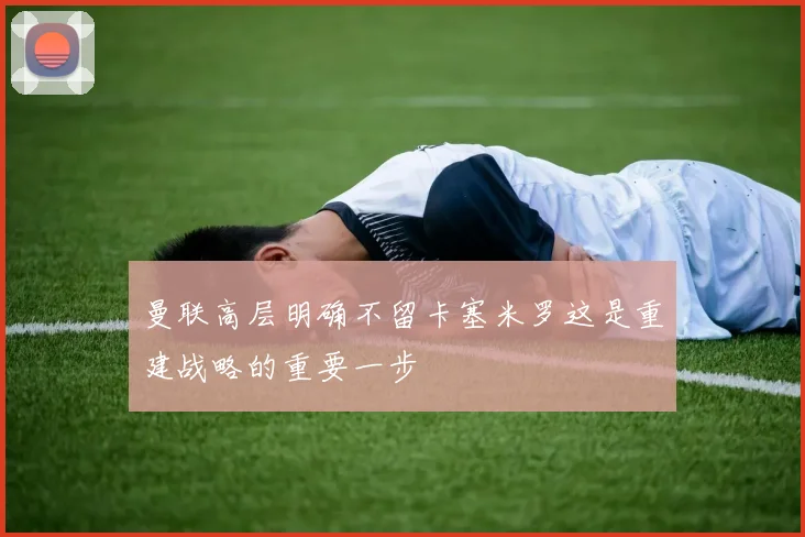 曼联高层明确不留卡塞米罗这是重建战略的重要一步