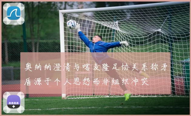 奥纳纳澄清与喀麦隆足协关系称矛盾源于个人恩怨而非组织冲突