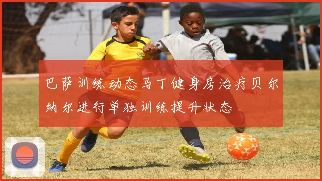 巴萨训练动态马丁健身房治疗贝尔纳尔进行单独训练提升状态