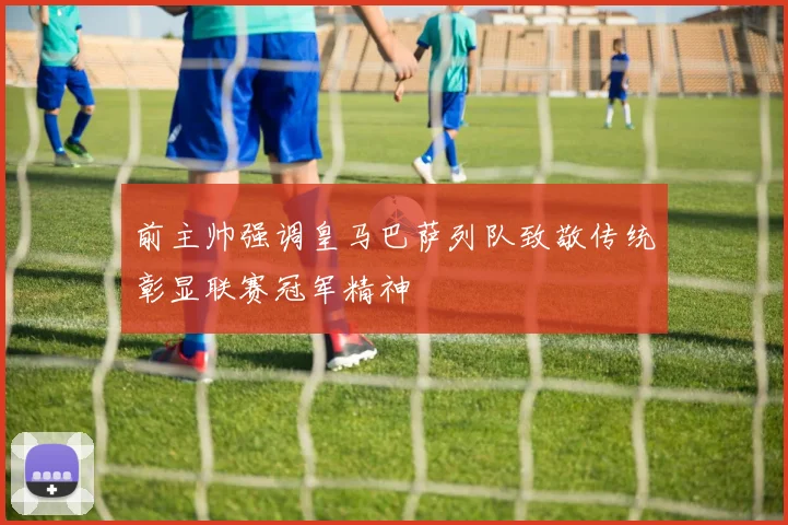 前主帅强调皇马巴萨列队致敬传统彰显联赛冠军精神