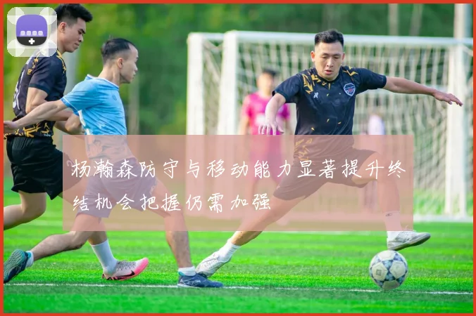 杨瀚森防守与移动能力显著提升终结机会把握仍需加强