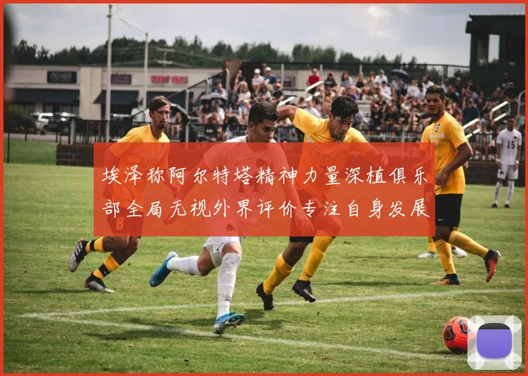 埃泽称阿尔特塔精神力量深植俱乐部全局无视外界评价专注自身发展