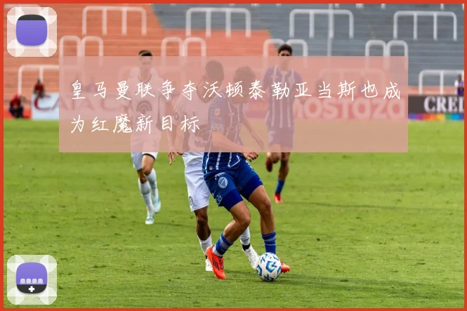 皇马曼联争夺沃顿泰勒亚当斯也成为红魔新目标