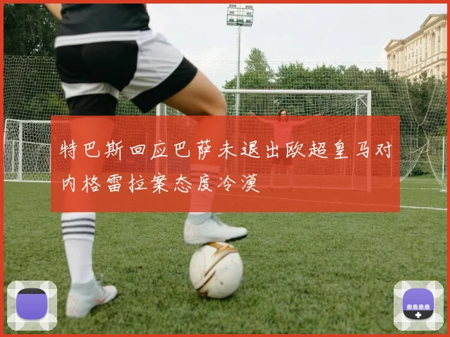 特巴斯回应巴萨未退出欧超皇马对内格雷拉案态度冷漠