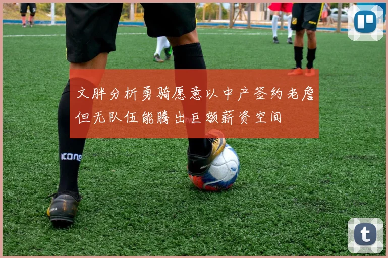 文胖分析勇骑愿意以中产签约老詹但无队伍能腾出巨额薪资空间