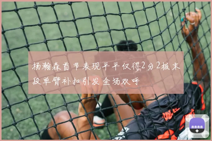 杨瀚森首节表现平平仅得2分2板末段单臂补扣引发全场欢呼