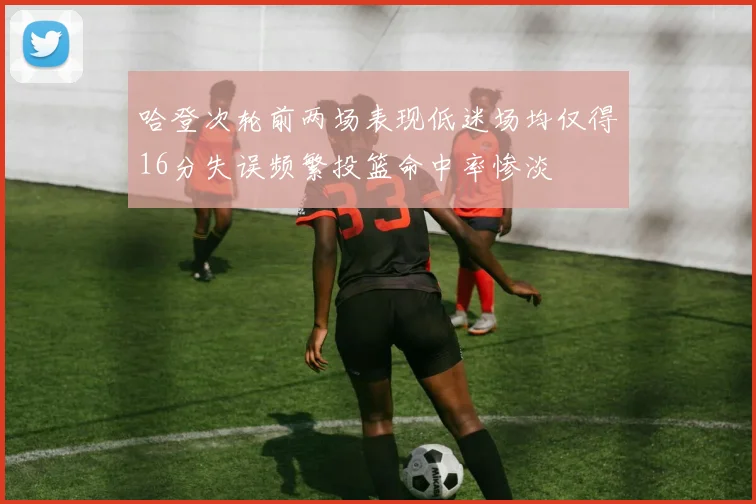 哈登次轮前两场表现低迷场均仅得16分失误频繁投篮命中率惨淡