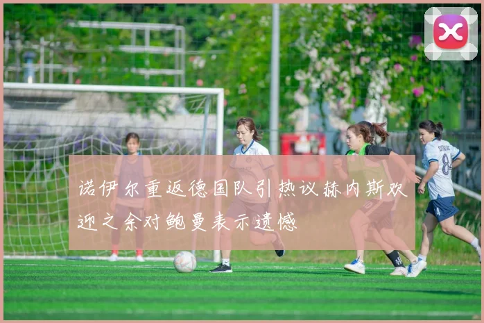 诺伊尔重返德国队引热议赫内斯欢迎之余对鲍曼表示遗憾