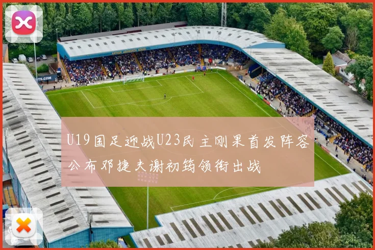 U19国足迎战U23民主刚果首发阵容公布邓捷夫谢初筠领衔出战