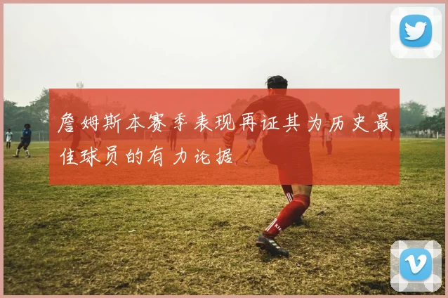 詹姆斯本赛季表现再证其为历史最佳球员的有力论据