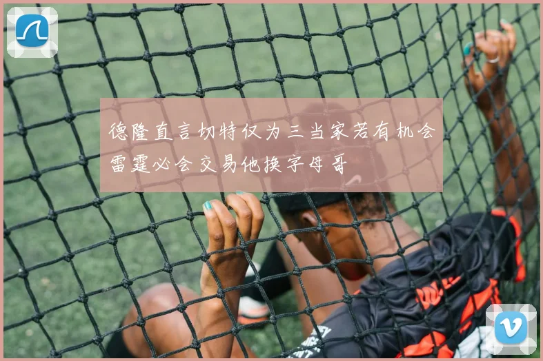 德隆直言切特仅为三当家若有机会雷霆必会交易他换字母哥