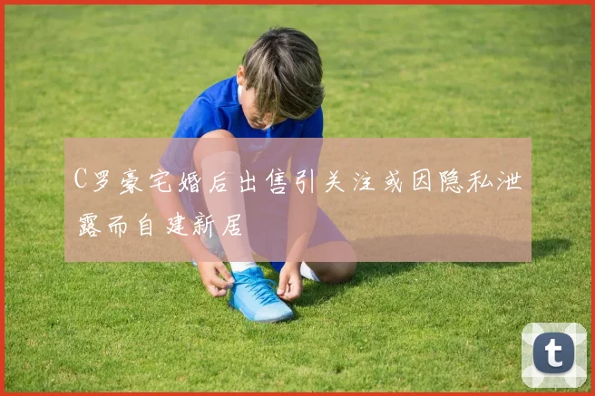 C罗豪宅婚后出售引关注或因隐私泄露而自建新居