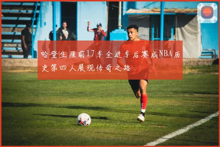哈登生涯前17季全进季后赛成NBA历史第四人展现传奇之路